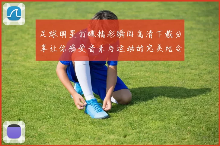 足球明星打碟精彩瞬间高清下载分享让你感受音乐与运动的完美结合