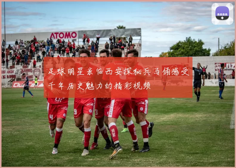 足球明星亲临西安探秘兵马俑感受千年历史魅力的精彩视频