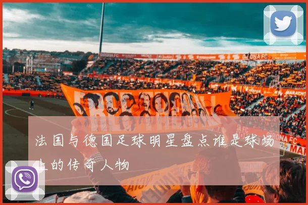 法国与德国足球明星盘点谁是球场上的传奇人物