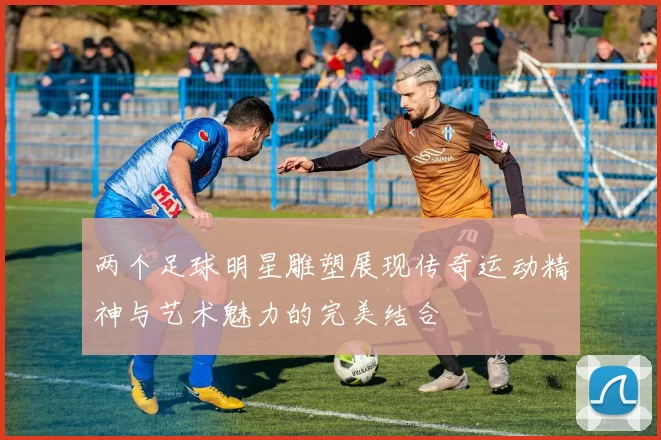 两个足球明星雕塑展现传奇运动精神与艺术魅力的完美结合