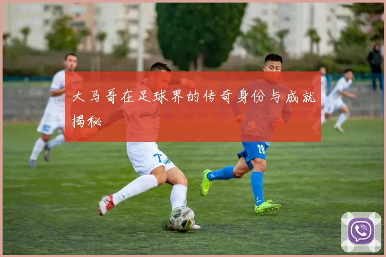 大马哥在足球界的传奇身份与成就揭秘