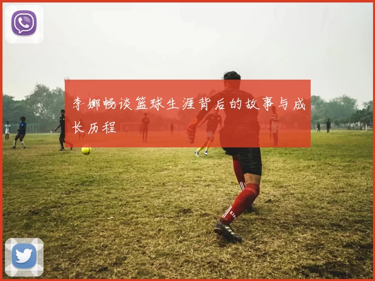 李娜畅谈篮球生涯背后的故事与成长历程