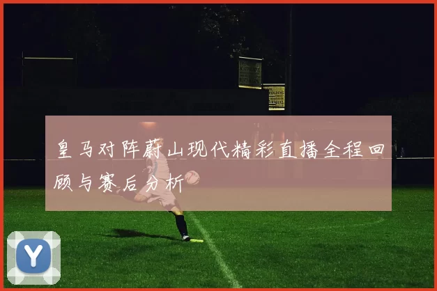 皇马对阵蔚山现代精彩直播全程回顾与赛后分析