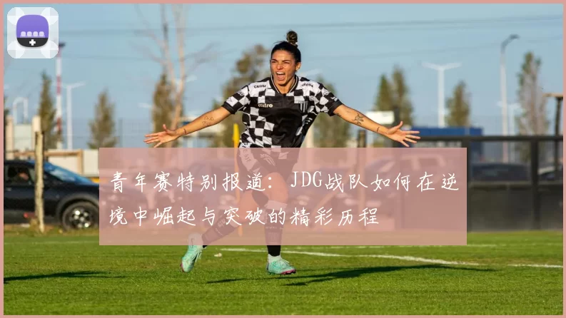 青年赛特别报道：JDG战队如何在逆境中崛起与突破的精彩历程