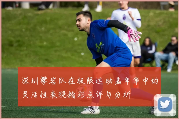 深圳攀岩队在极限运动嘉年华中的灵活性表现精彩点评与分析
