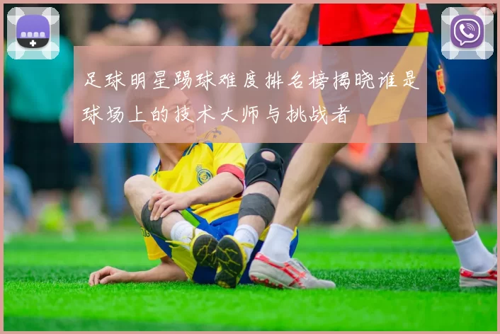 足球明星踢球难度排名榜揭晓谁是球场上的技术大师与挑战者