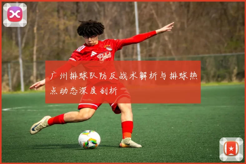 广州排球队防反战术解析与排球热点动态深度剖析