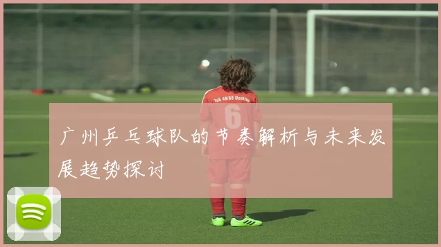 广州乒乓球队的节奏解析与未来发展趋势探讨