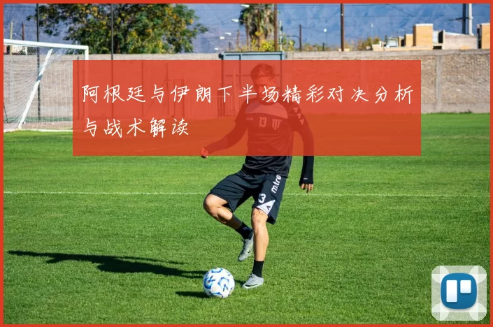 阿根廷与伊朗下半场精彩对决分析与战术解读