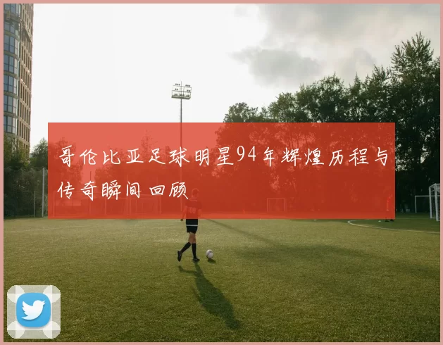 哥伦比亚足球明星94年辉煌历程与传奇瞬间回顾