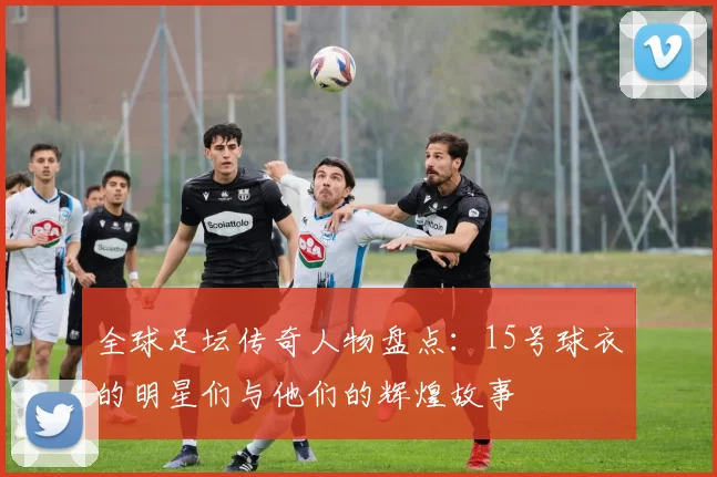 全球足坛传奇人物盘点：15号球衣的明星们与他们的辉煌故事