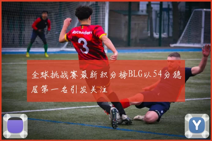 全球挑战赛最新积分榜BLG以54分稳居第一名引发关注