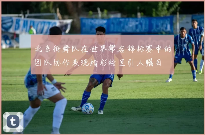 北京街舞队在世界攀岩锦标赛中的团队协作表现精彩纷呈引人瞩目