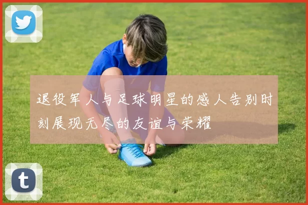 退役军人与足球明星的感人告别时刻展现无尽的友谊与荣耀