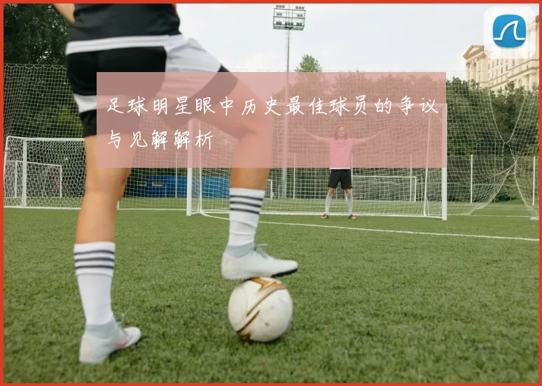 足球明星眼中历史最佳球员的争议与见解解析