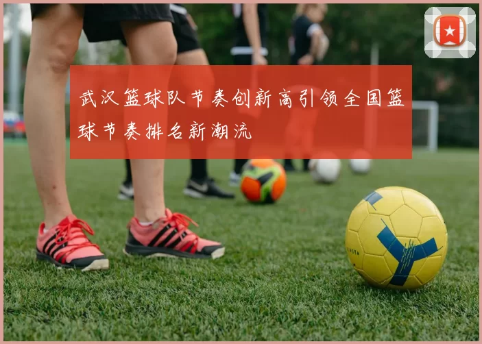 武汉篮球队节奏创新高引领全国篮球节奏排名新潮流