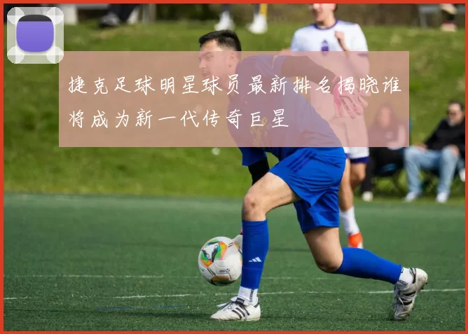捷克足球明星球员最新排名揭晓谁将成为新一代传奇巨星