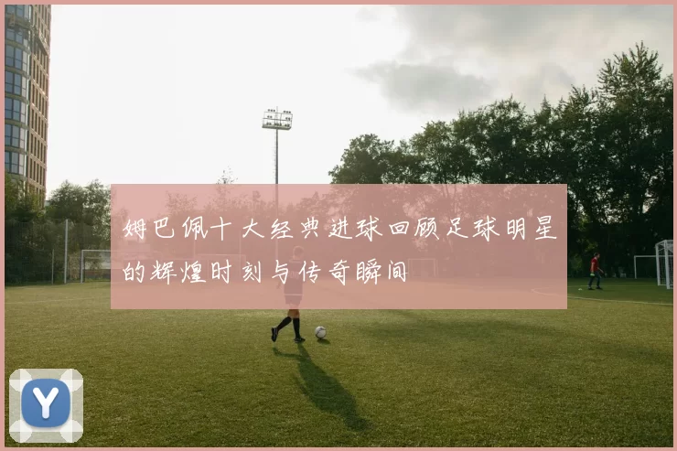 姆巴佩十大经典进球回顾足球明星的辉煌时刻与传奇瞬间