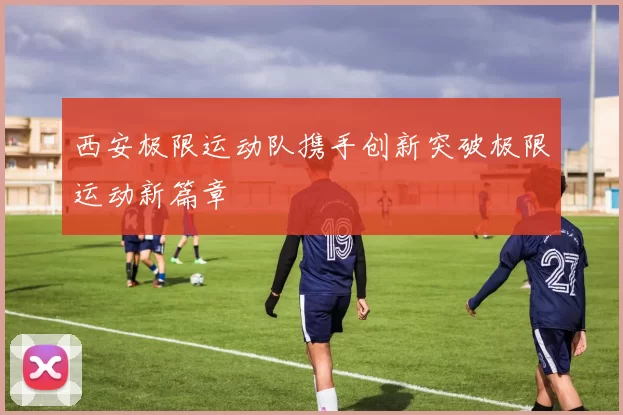 西安极限运动队携手创新突破极限运动新篇章