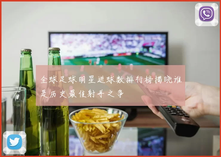 全球足球明星进球数排行榜揭晓谁是历史最佳射手之争