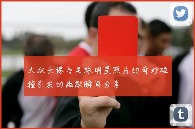 大叔头像与足球明星照片的奇妙碰撞引发的幽默瞬间分享