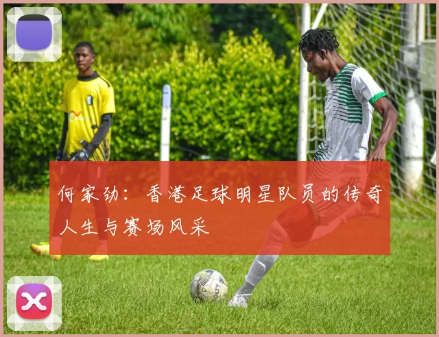 何家劲：香港足球明星队员的传奇人生与赛场风采