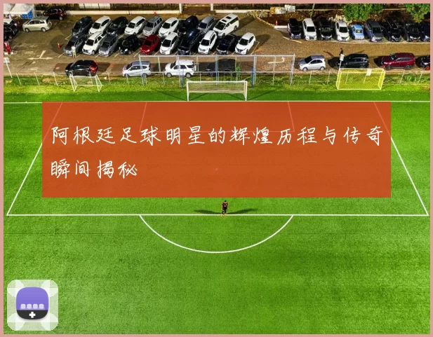 阿根廷足球明星的辉煌历程与传奇瞬间揭秘