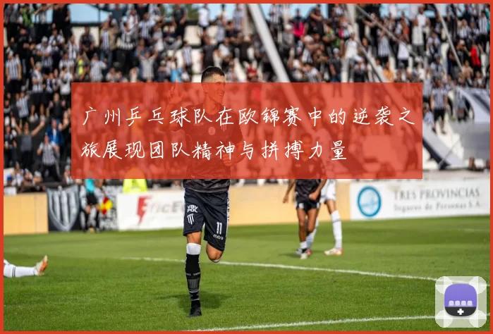 广州乒乓球队在欧锦赛中的逆袭之旅展现团队精神与拼搏力量