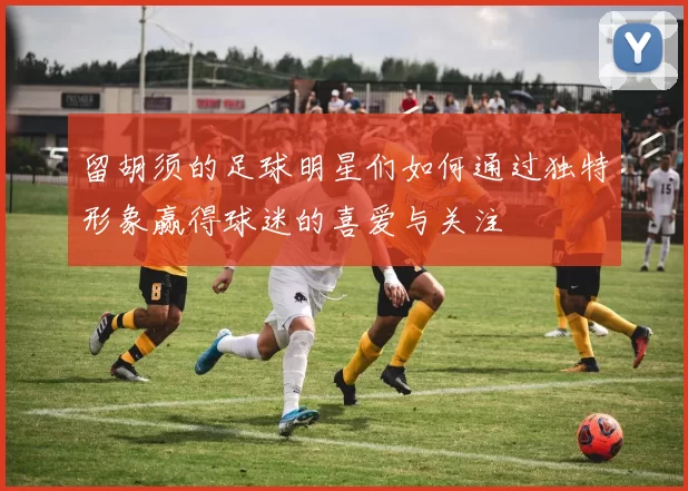 留胡须的足球明星们如何通过独特形象赢得球迷的喜爱与关注