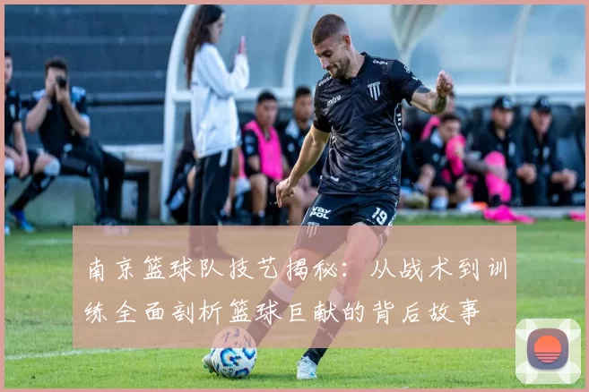 南京篮球队技艺揭秘：从战术到训练全面剖析篮球巨献的背后故事