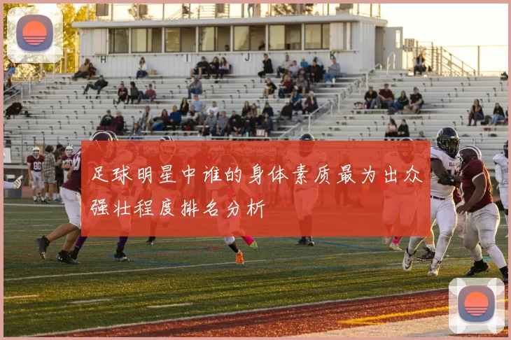 足球明星中谁的身体素质最为出众强壮程度排名分析