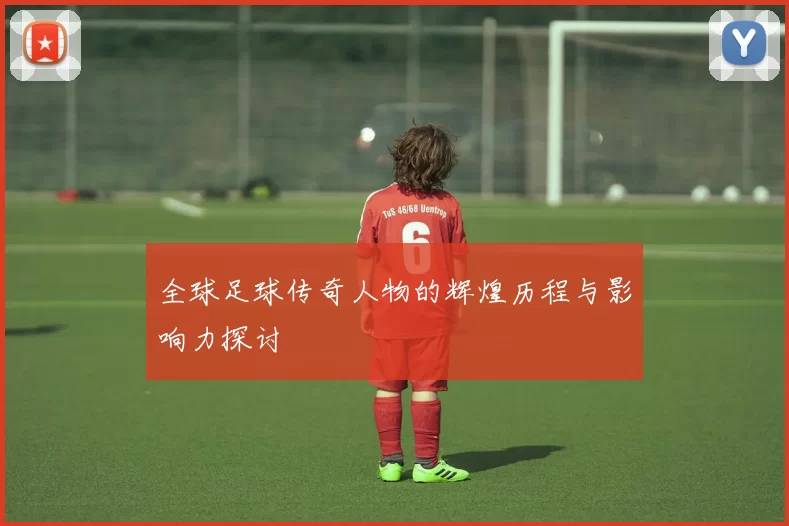全球足球传奇人物的辉煌历程与影响力探讨
