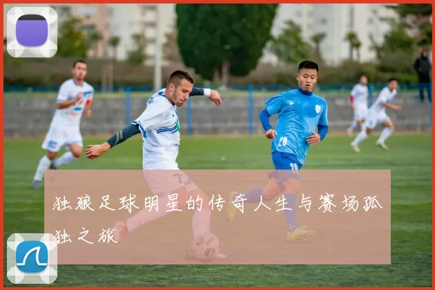 独狼足球明星的传奇人生与赛场孤独之旅