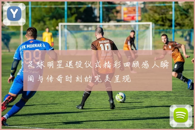 足球明星退役仪式精彩回顾感人瞬间与传奇时刻的完美呈现