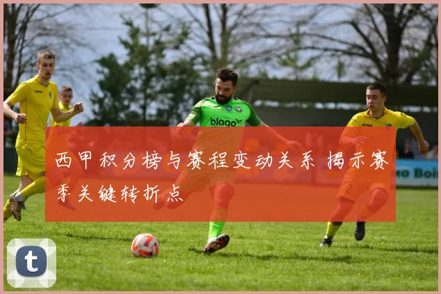西甲积分榜与赛程变动关系 揭示赛季关键转折点