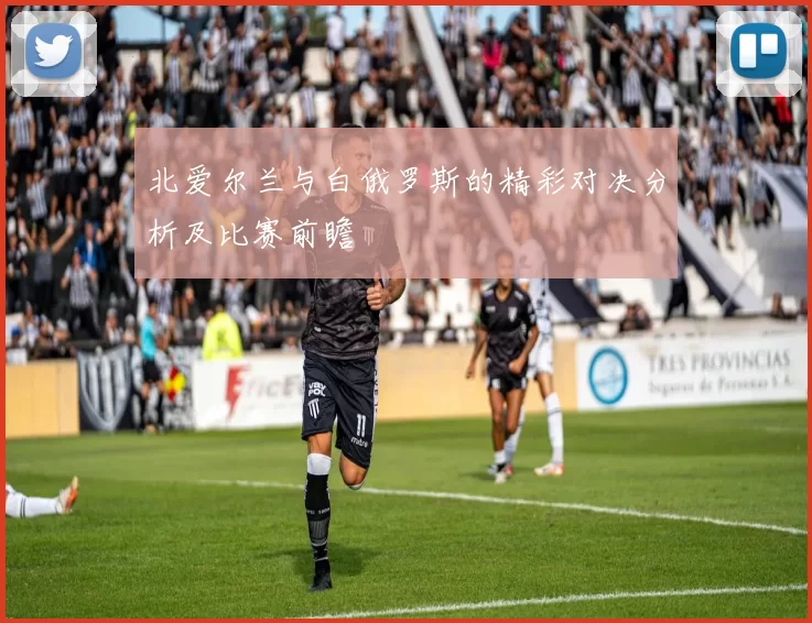 北爱尔兰与白俄罗斯的精彩对决分析及比赛前瞻