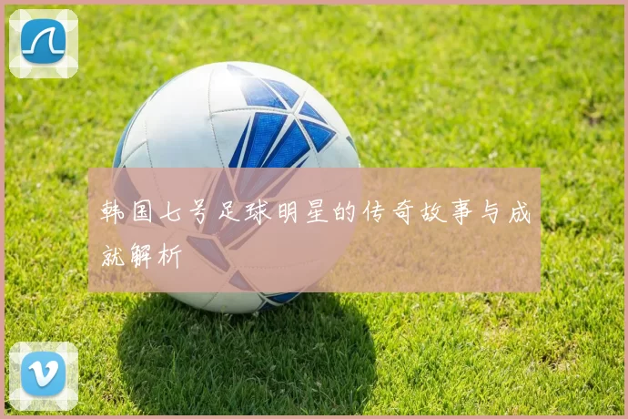 韩国七号足球明星的传奇故事与成就解析