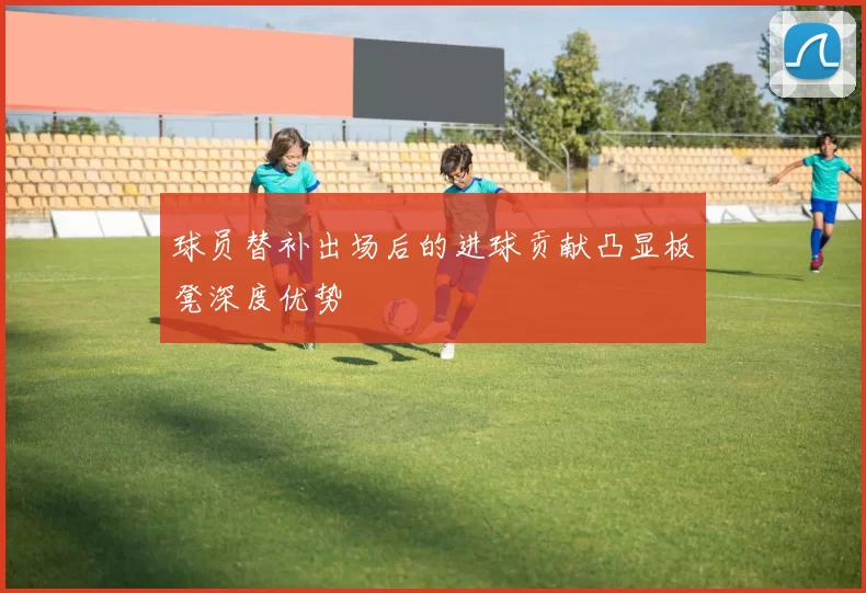 球员替补出场后的进球贡献凸显板凳深度优势