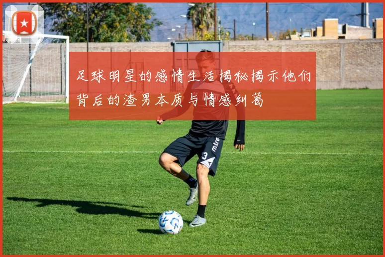 足球明星的感情生活揭秘揭示他们背后的渣男本质与情感纠葛