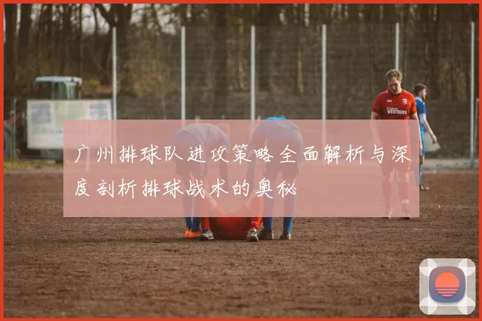广州排球队进攻策略全面解析与深度剖析排球战术的奥秘