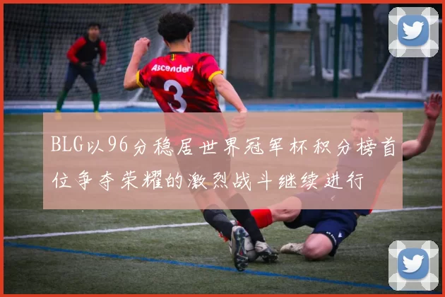 BLG以96分稳居世界冠军杯积分榜首位争夺荣耀的激烈战斗继续进行