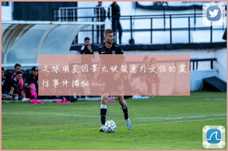 足球明星因睾丸破裂意外受伤的震惊事件揭秘