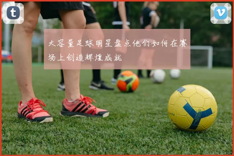 大容量足球明星盘点他们如何在赛场上创造辉煌成就