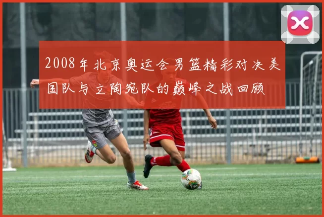 2008年北京奥运会男篮精彩对决美国队与立陶宛队的巅峰之战回顾