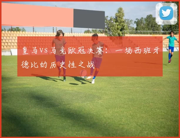 皇马vs马竞欧冠决赛：一场西班牙德比的历史性之战