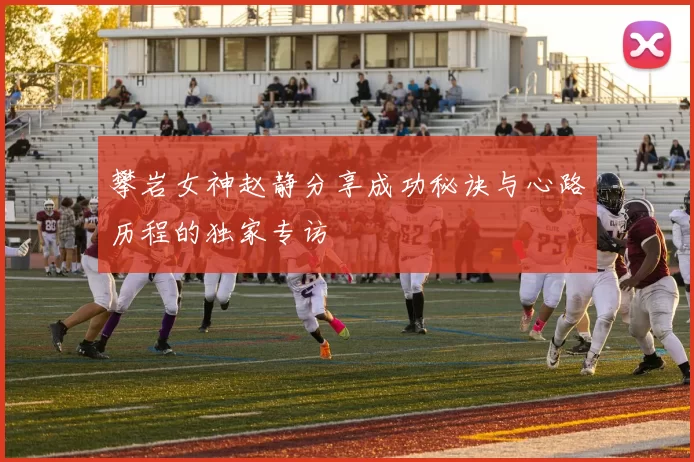 攀岩女神赵静分享成功秘诀与心路历程的独家专访
