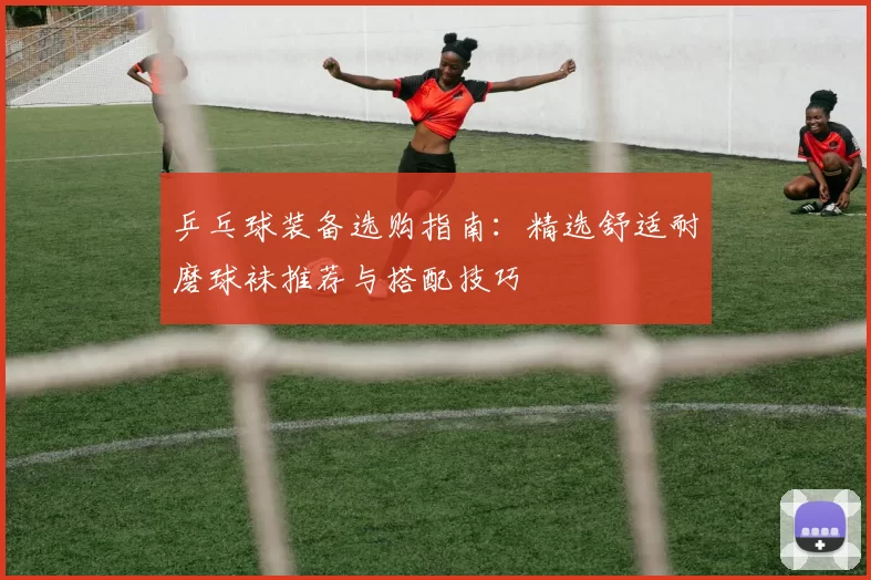 乒乓球装备选购指南：精选舒适耐磨球袜推荐与搭配技巧