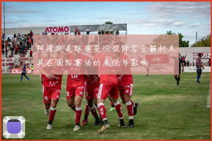阿根廷足球明星现役阵容全解析及其在国际赛场的表现与影响