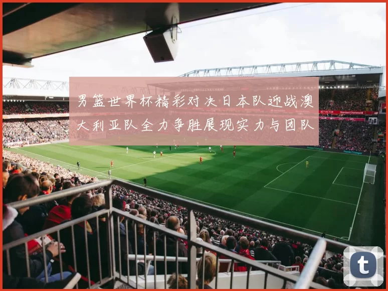男篮世界杯精彩对决日本队迎战澳大利亚队全力争胜展现实力与团队精神