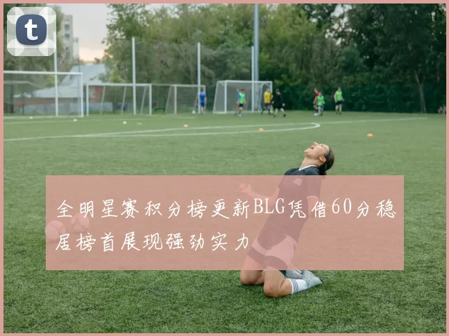 全明星赛积分榜更新BLG凭借60分稳居榜首展现强劲实力